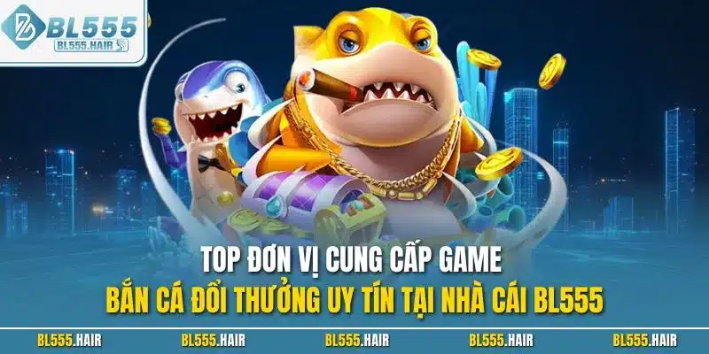 Top đơn vị cung cấp game bắn cá đổi thưởng uy tín tại nhà cái BL555